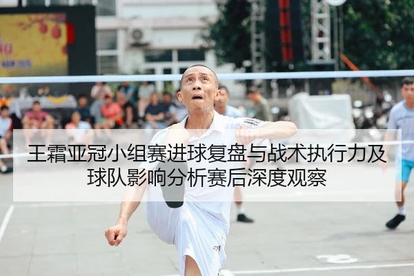 王霜亚冠小组赛进球复盘与战术执行力及球队影响分析赛后深度观察