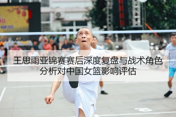 王思雨亚锦赛赛后深度复盘与战术角色分析对中国女篮影响评估